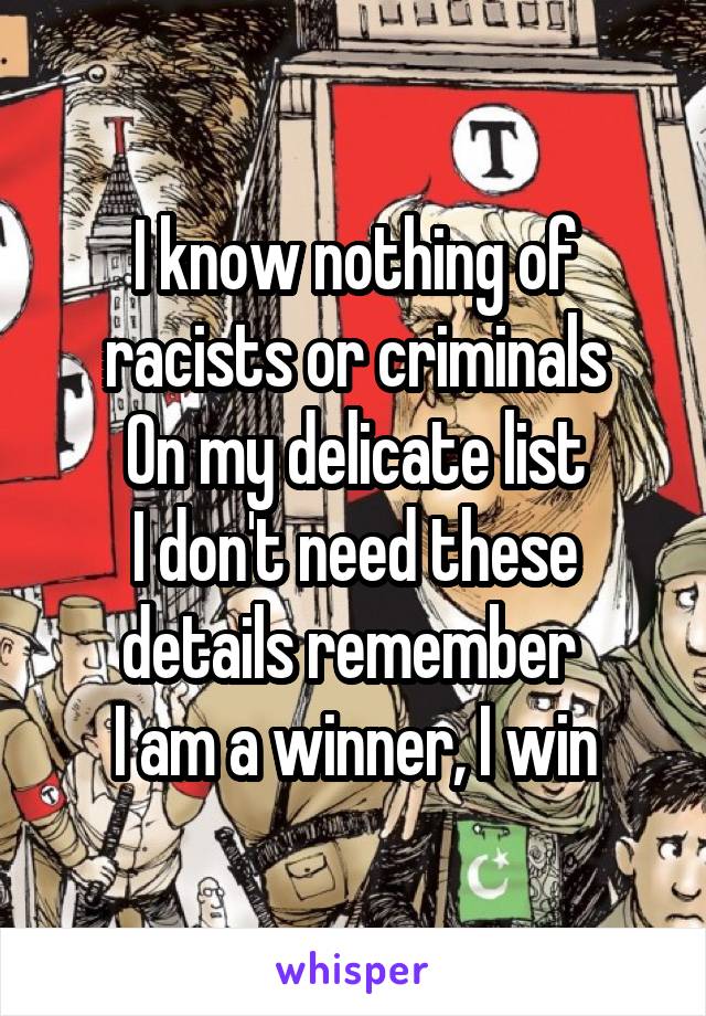 I know nothing of racists or criminals
On my delicate list
I don't need these details remember 
I am a winner, I win