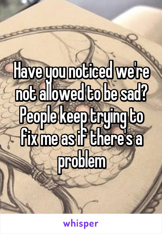 Have you noticed we're not allowed to be sad? People keep trying to fix me as if there's a problem