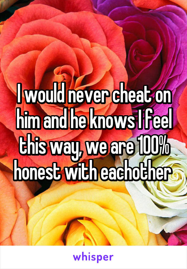 I would never cheat on him and he knows I feel this way, we are 100% honest with eachother 