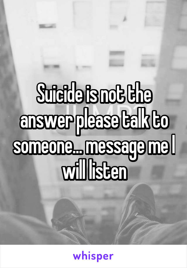 Suicide is not the answer please talk to someone... message me I will listen