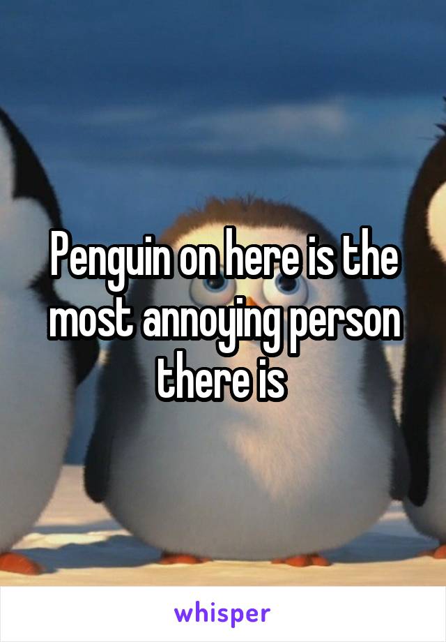 Penguin on here is the most annoying person there is 