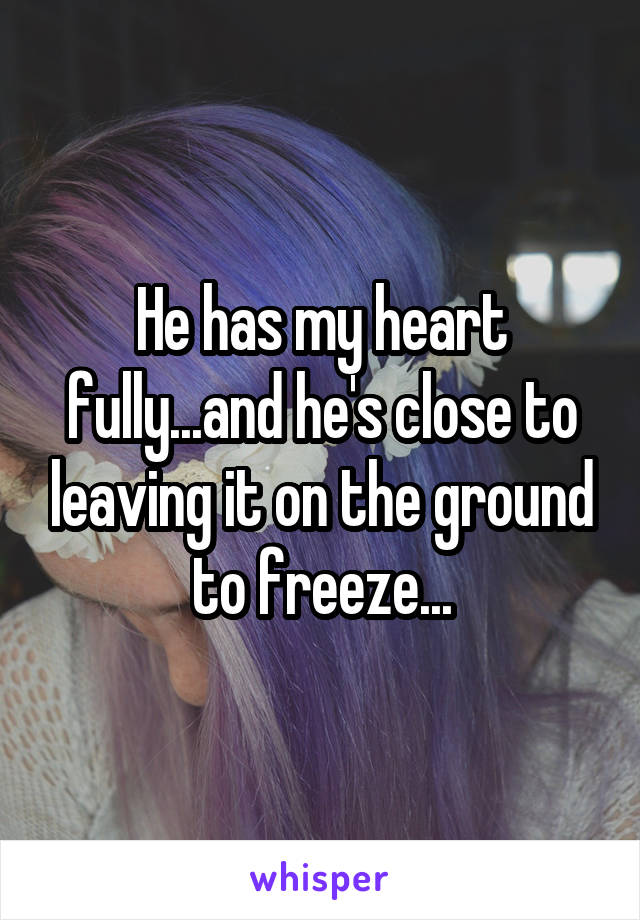 He has my heart fully...and he's close to leaving it on the ground to freeze...