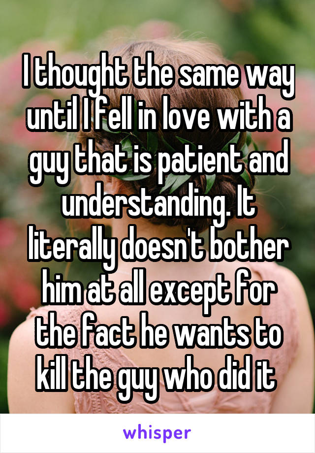 I thought the same way until I fell in love with a guy that is patient and understanding. It literally doesn't bother him at all except for the fact he wants to kill the guy who did it 