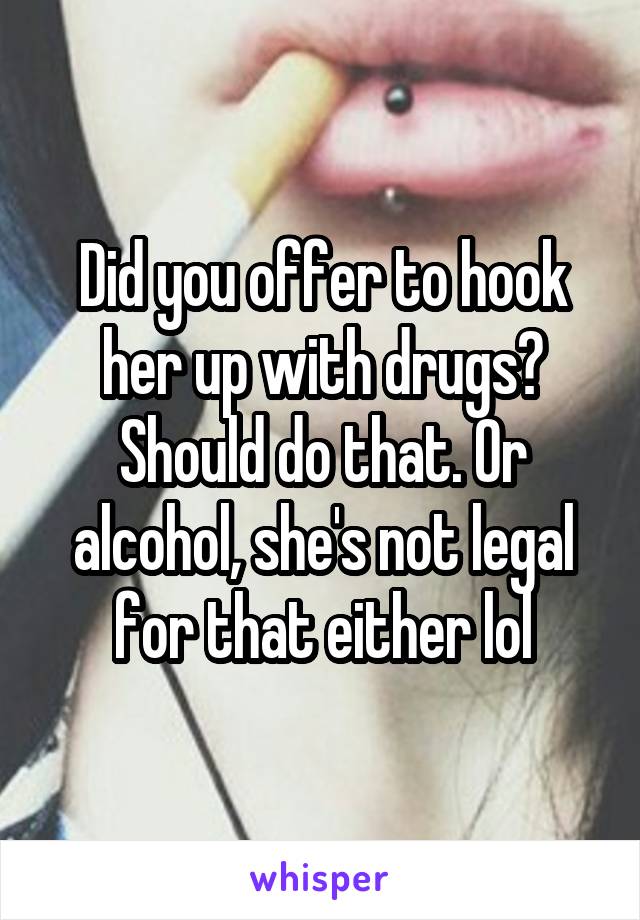 Did you offer to hook her up with drugs? Should do that. Or alcohol, she's not legal for that either lol