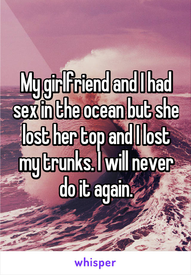 My girlfriend and I had sex in the ocean but she lost her top and I lost my trunks. I will never do it again.