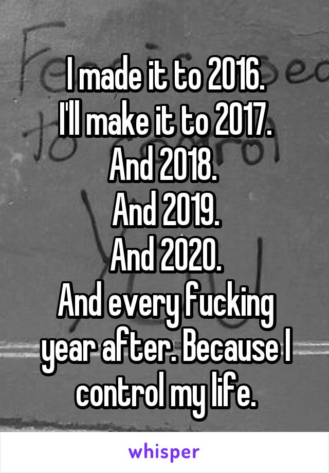 I made it to 2016.
I'll make it to 2017.
And 2018. 
And 2019.
And 2020.
And every fucking year after. Because I control my life.