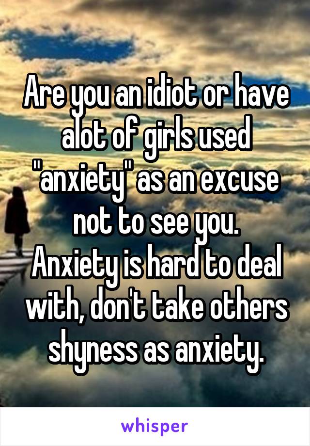 Are you an idiot or have alot of girls used "anxiety" as an excuse not to see you.
Anxiety is hard to deal with, don't take others shyness as anxiety.