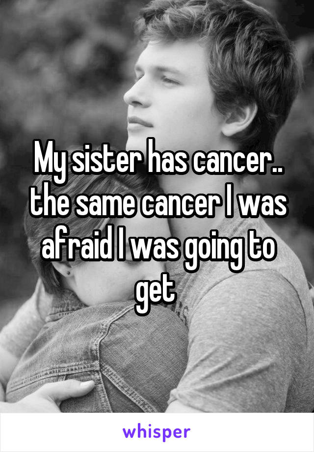 My sister has cancer.. the same cancer I was afraid I was going to get 