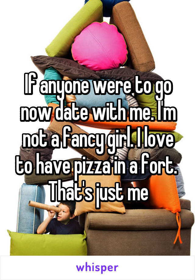 If anyone were to go now date with me. I'm not a fancy girl. I love to have pizza in a fort. 
That's just me