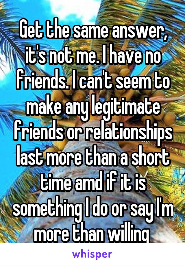 Get the same answer, it's not me. I have no friends. I can't seem to make any legitimate friends or relationships last more than a short time amd if it is something I do or say I'm more than willing 