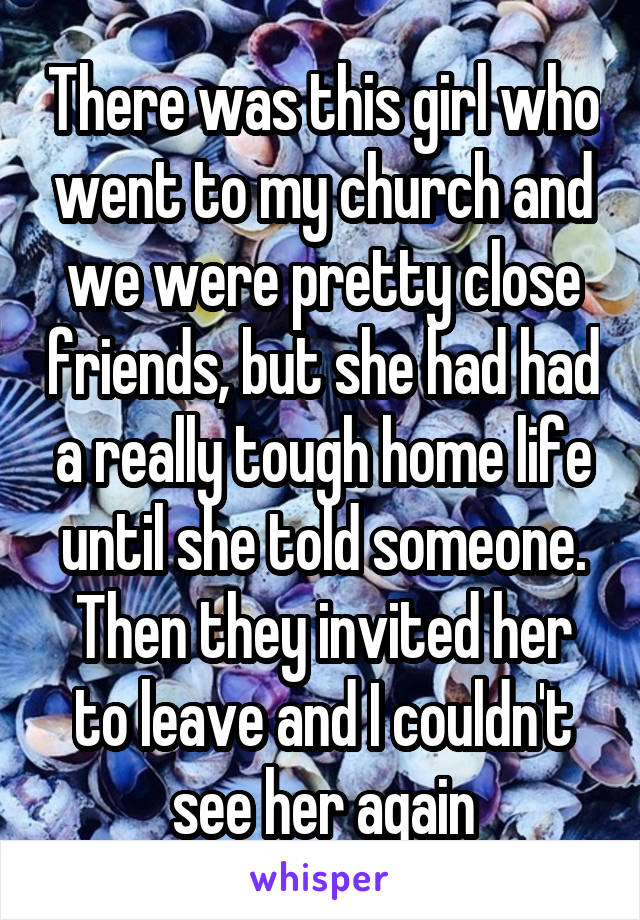 There was this girl who went to my church and we were pretty close friends, but she had had a really tough home life until she told someone. Then they invited her to leave and I couldn't see her again