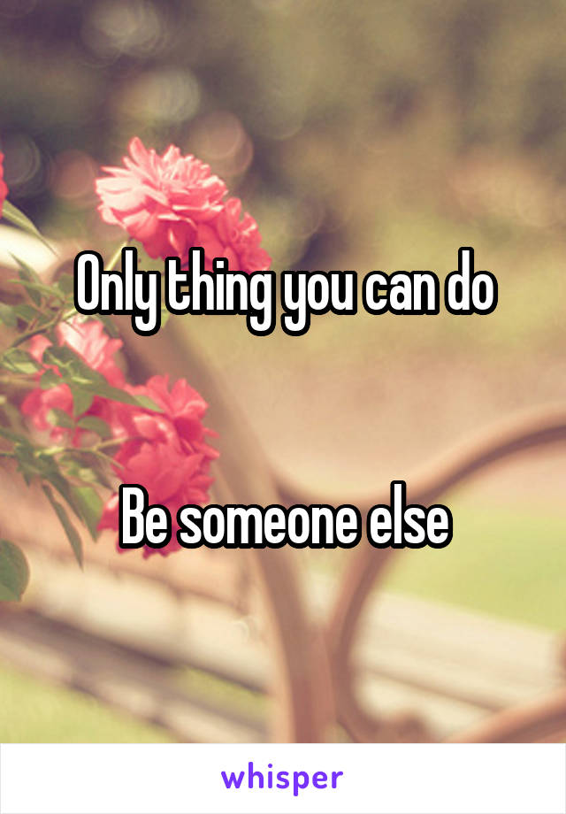 Only thing you can do


Be someone else