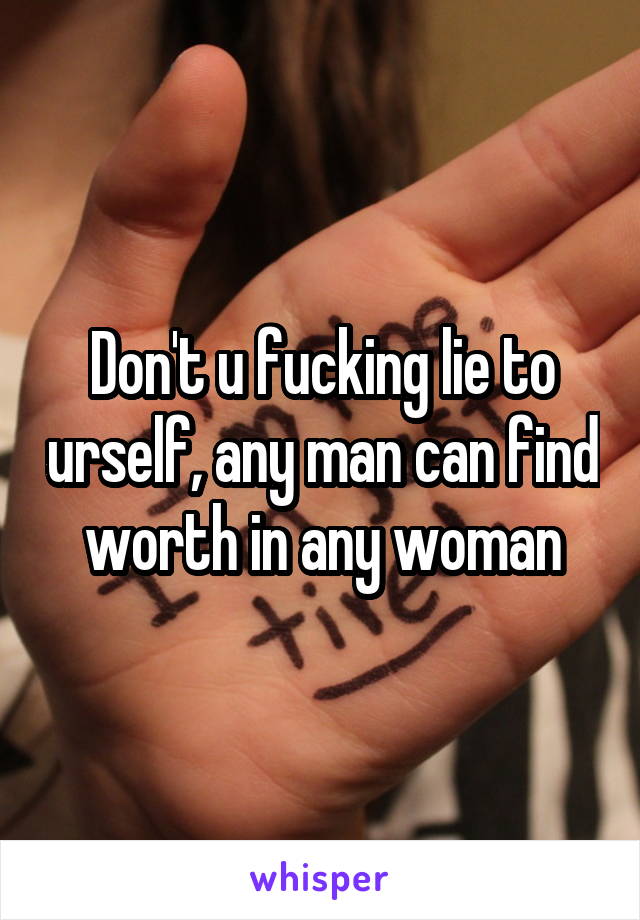 Don't u fucking lie to urself, any man can find worth in any woman