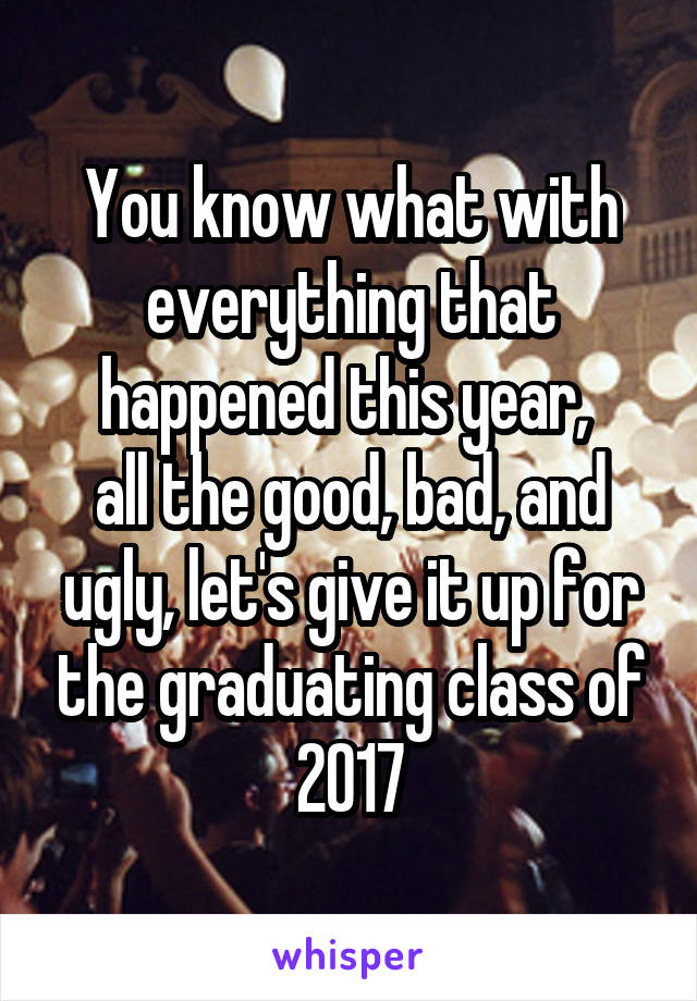 You know what with everything that happened this year, 
all the good, bad, and ugly, let's give it up for the graduating class of 2017