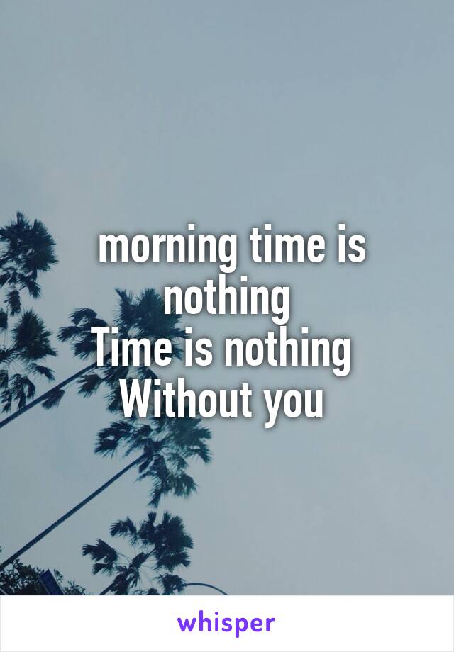  morning time is nothing
Time is nothing 
Without you 