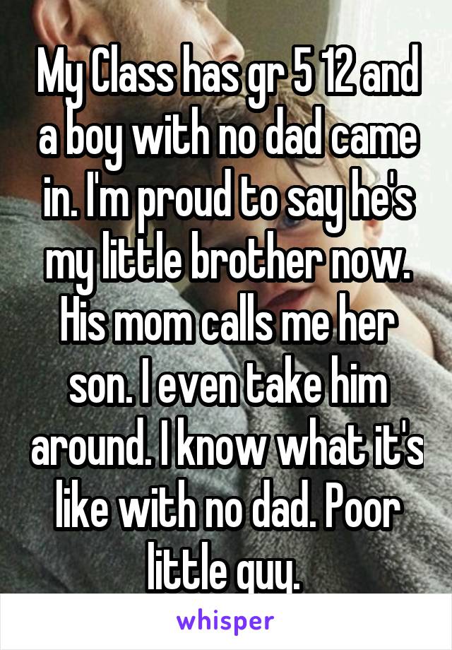 My Class has gr 5 12 and a boy with no dad came in. I'm proud to say he's my little brother now. His mom calls me her son. I even take him around. I know what it's like with no dad. Poor little guy. 