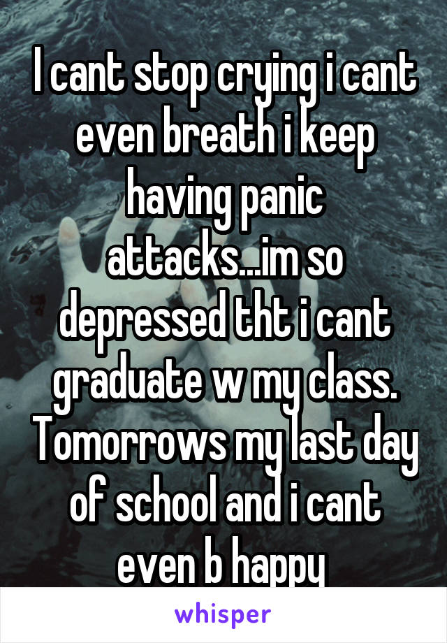 I cant stop crying i cant even breath i keep having panic attacks...im so depressed tht i cant graduate w my class. Tomorrows my last day of school and i cant even b happy 