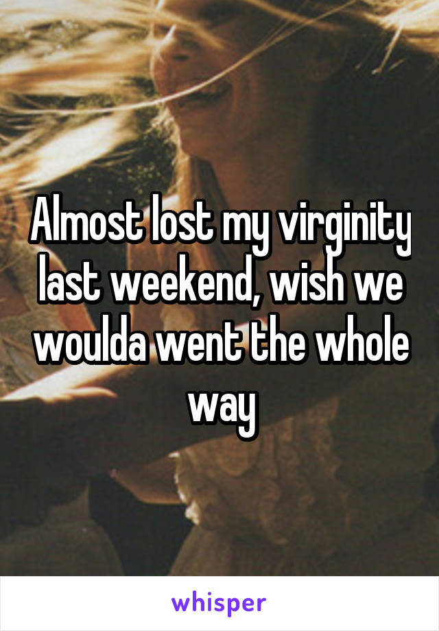 Almost lost my virginity last weekend, wish we woulda went the whole way