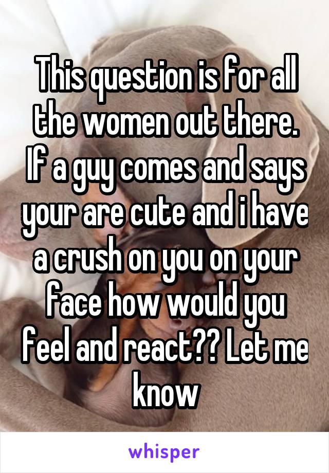 This question is for all the women out there. If a guy comes and says your are cute and i have a crush on you on your face how would you feel and react?? Let me know