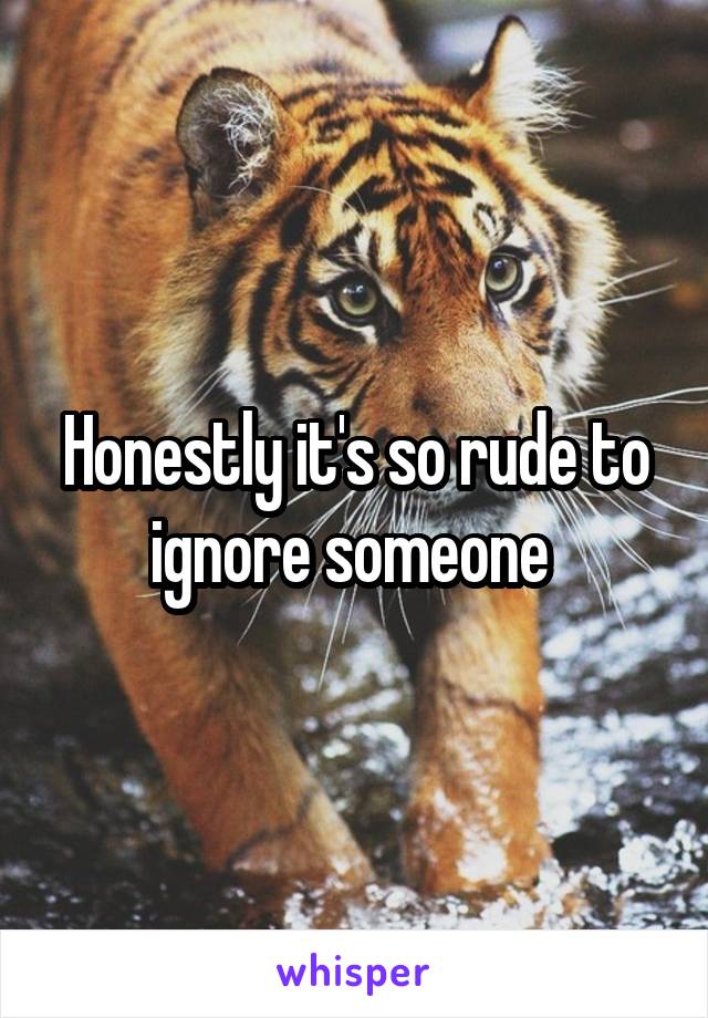 Honestly it's so rude to ignore someone 