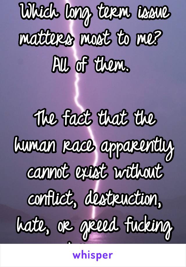 Which long term issue matters most to me? 
All of them. 

The fact that the human race apparently cannot exist without conflict, destruction, hate, or greed fucking kills me.