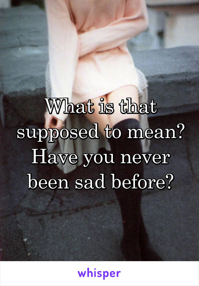 What is that supposed to mean? Have you never been sad before?