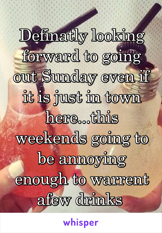 Definatly looking forward to going out Sunday even if it is just in town here...this weekends going to be annoying enough to warrent afew drinks 