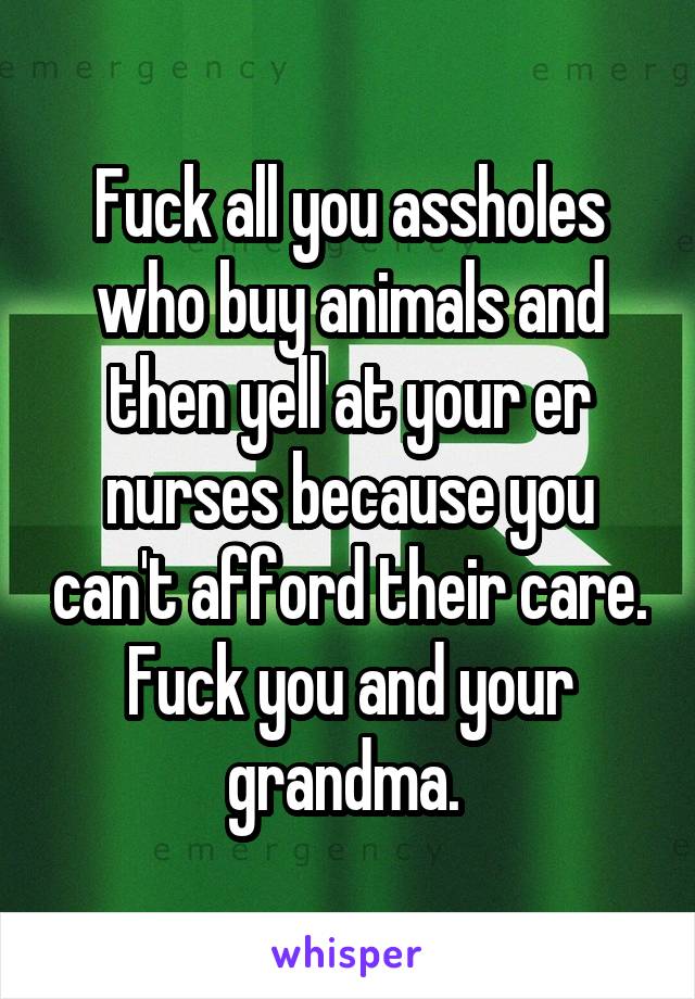 Fuck all you assholes who buy animals and then yell at your er nurses because you can't afford their care. Fuck you and your grandma. 