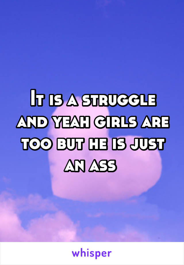 It is a struggle and yeah girls are too but he is just an ass 