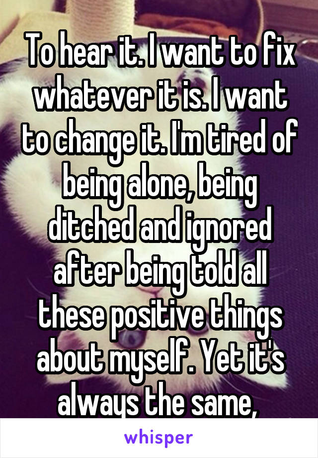 To hear it. I want to fix whatever it is. I want to change it. I'm tired of being alone, being ditched and ignored after being told all these positive things about myself. Yet it's always the same, 