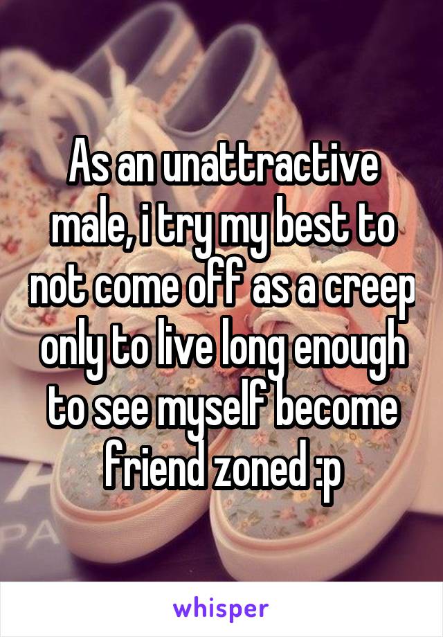 As an unattractive male, i try my best to not come off as a creep only to live long enough to see myself become friend zoned :p