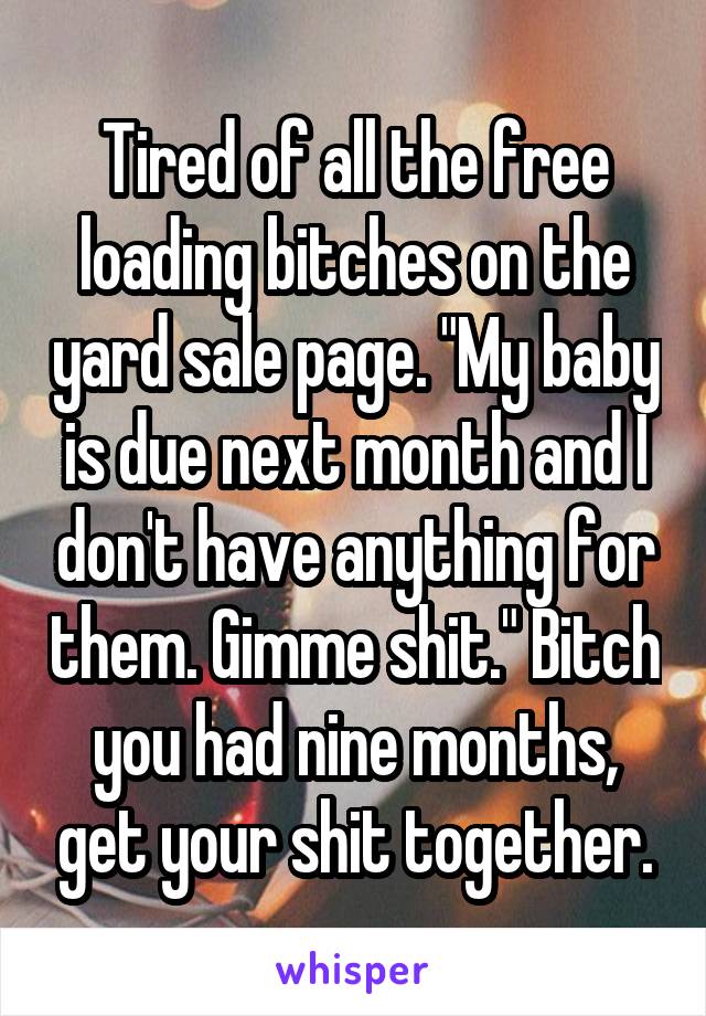 Tired of all the free loading bitches on the yard sale page. "My baby is due next month and I don't have anything for them. Gimme shit." Bitch you had nine months, get your shit together.