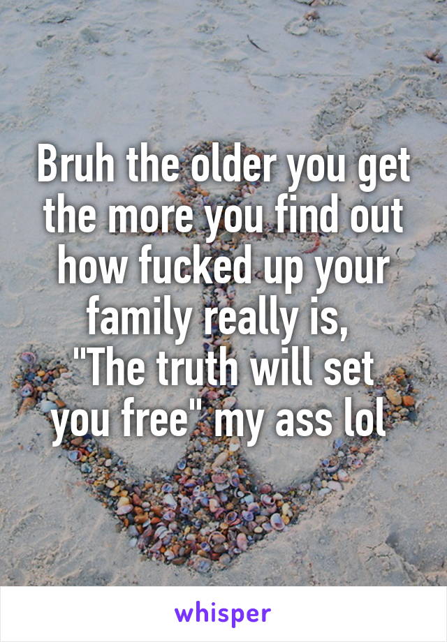 Bruh the older you get the more you find out how fucked up your family really is, 
"The truth will set you free" my ass lol 
