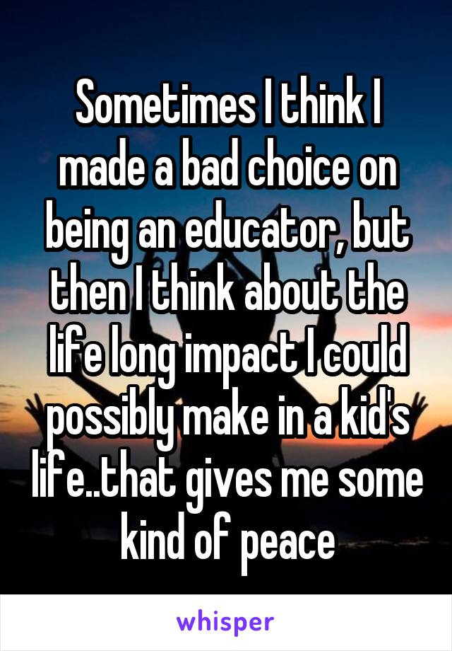 Sometimes I think I made a bad choice on being an educator, but then I think about the life long impact I could possibly make in a kid's life..that gives me some kind of peace