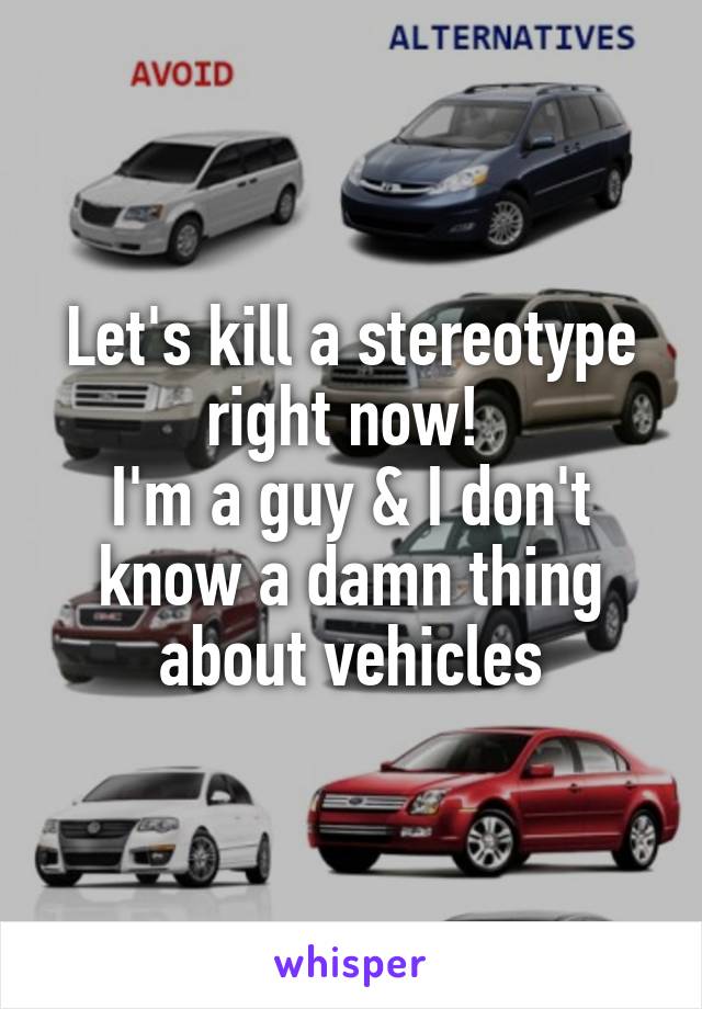 Let's kill a stereotype right now! 
I'm a guy & I don't know a damn thing about vehicles