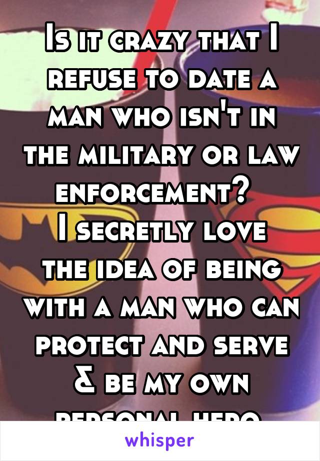 Is it crazy that I refuse to date a man who isn't in the military or law enforcement?  
I secretly love the idea of being with a man who can protect and serve & be my own personal hero.