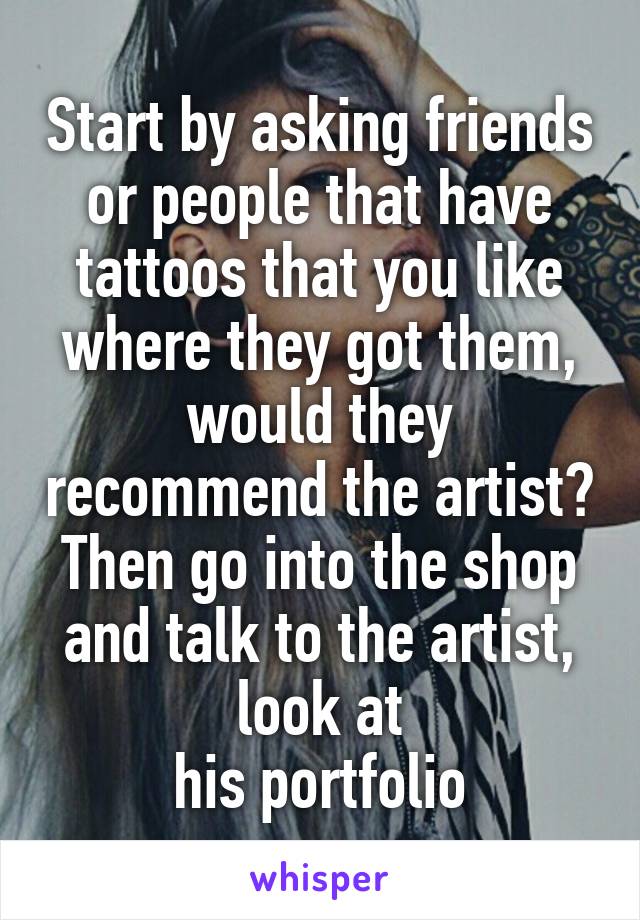 Start by asking friends or people that have tattoos that you like where they got them, would they recommend the artist? Then go into the shop and talk to the artist, look at
his portfolio