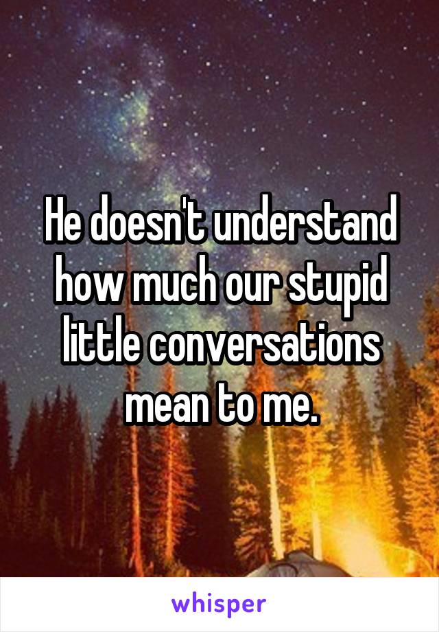 He doesn't understand how much our stupid little conversations mean to me.