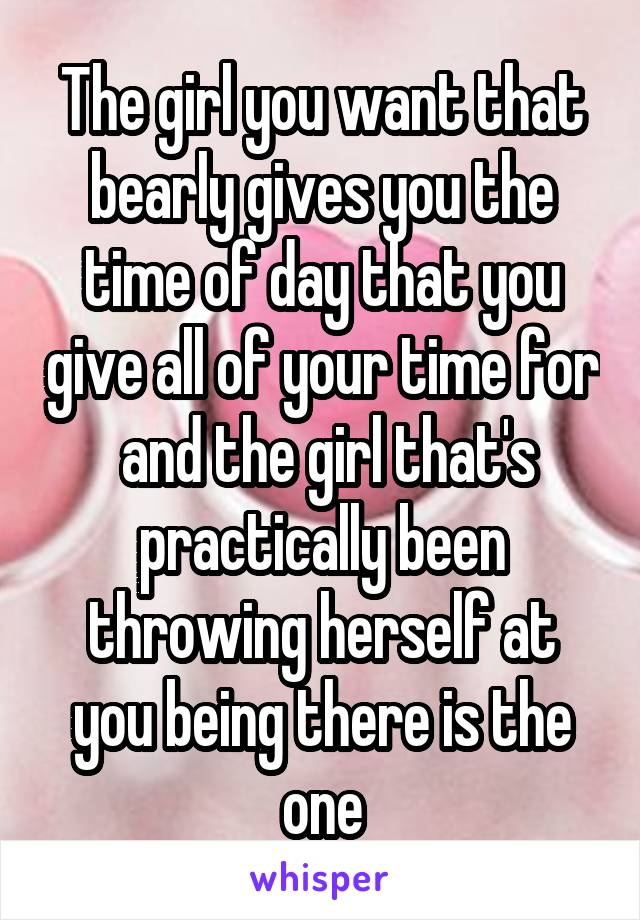 The girl you want that bearly gives you the time of day that you give all of your time for  and the girl that's practically been throwing herself at you being there is the one