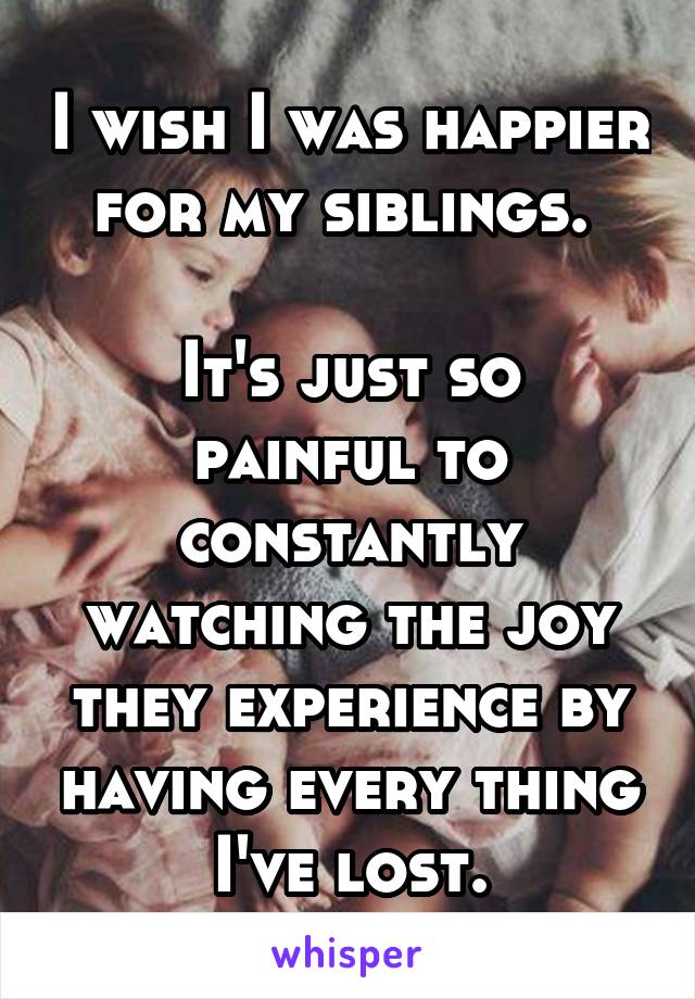 I wish I was happier for my siblings. 

It's just so painful to constantly watching the joy they experience by having every thing I've lost.