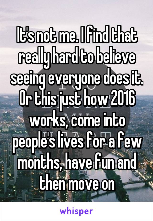 It's not me. I find that really hard to believe seeing everyone does it. Or this just how 2016 works, come into people's lives for a few months, have fun and then move on