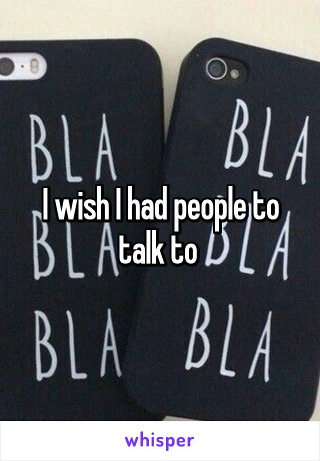 I wish I had people to talk to 