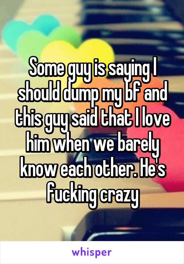 Some guy is saying I should dump my bf and this guy said that I love him when we barely know each other. He's fucking crazy