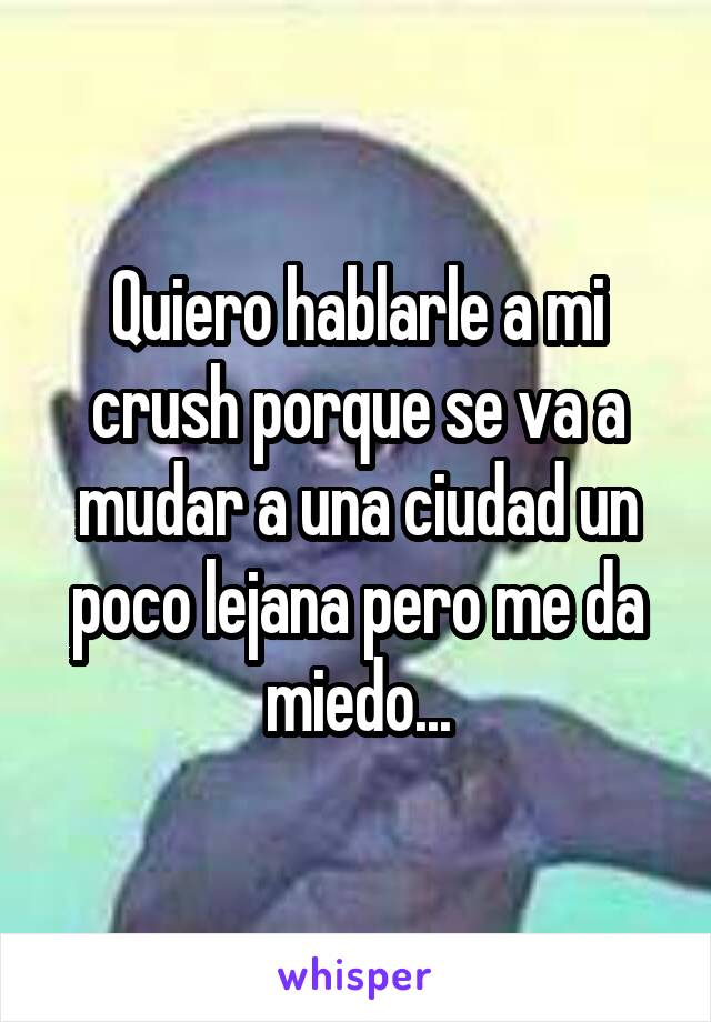 Quiero hablarle a mi crush porque se va a mudar a una ciudad un poco lejana pero me da miedo...