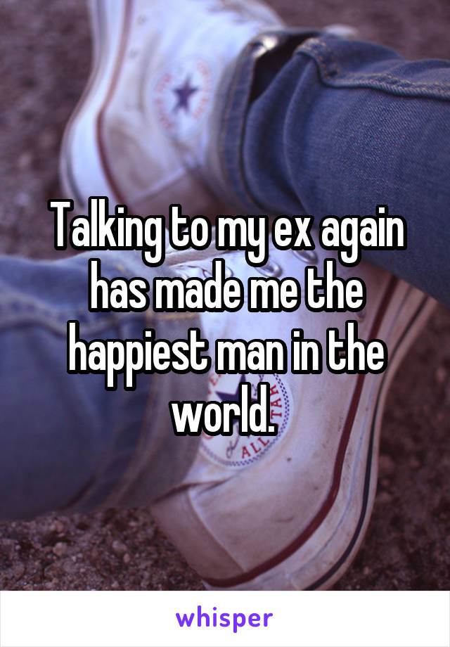 Talking to my ex again has made me the happiest man in the world. 