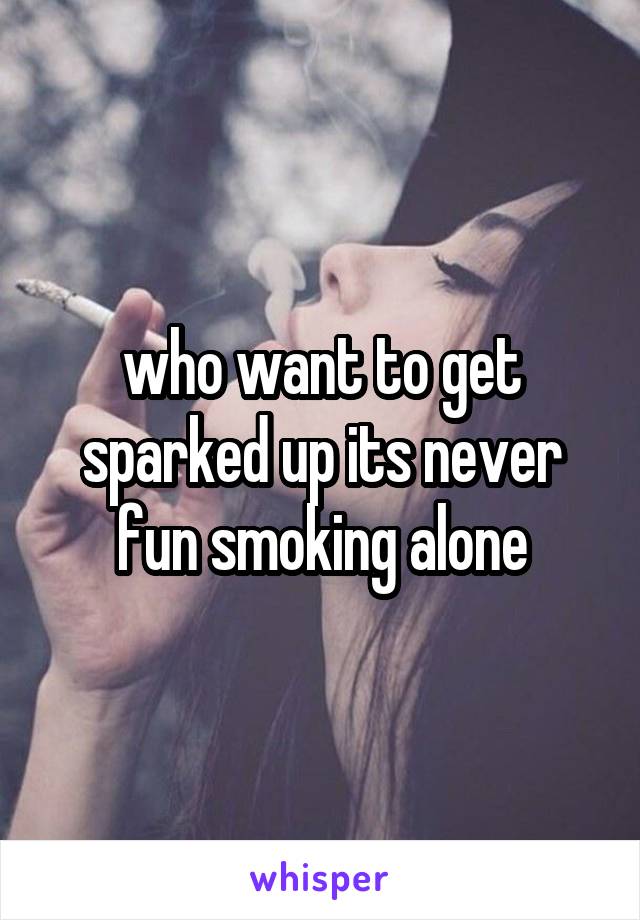 who want to get sparked up its never fun smoking alone