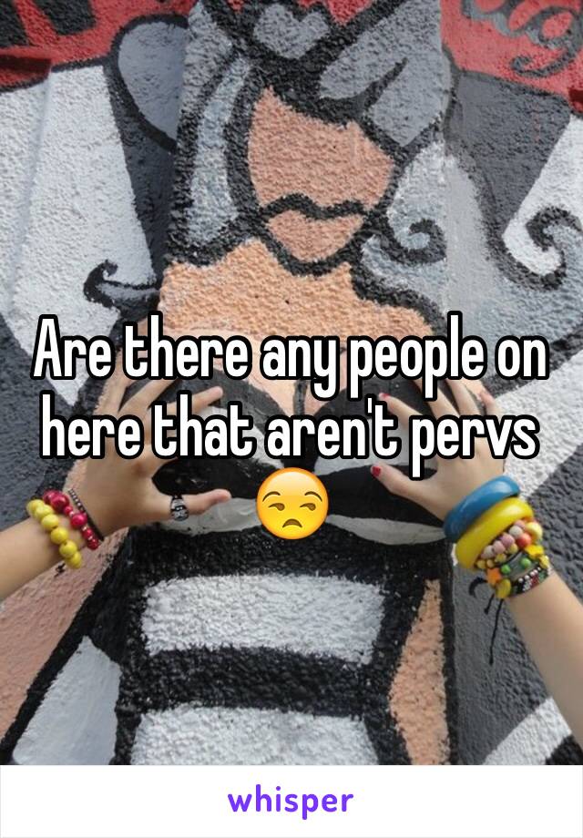 Are there any people on here that aren't pervs 😒