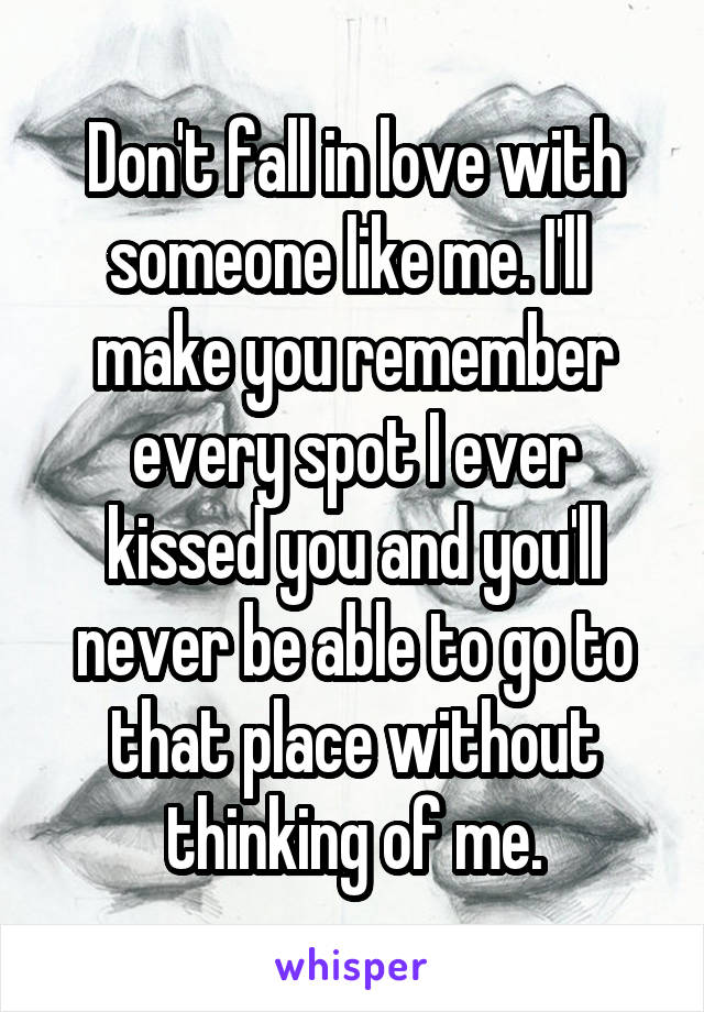 Don't fall in love with someone like me. I'll  make you remember every spot I ever kissed you and you'll never be able to go to that place without thinking of me.