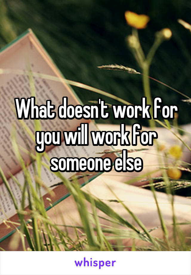 What doesn't work for you will work for someone else