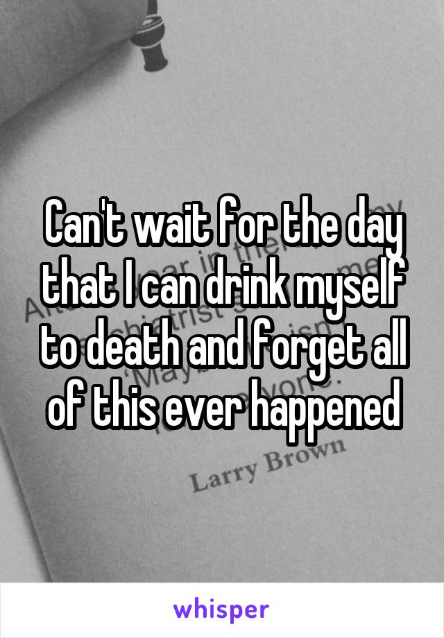 Can't wait for the day that I can drink myself to death and forget all of this ever happened